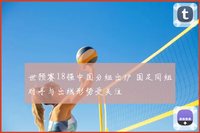 世预赛18强中国分组出炉 国足同组对手与出线形势受关注