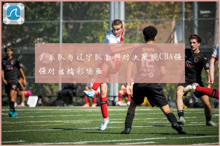 广东队与辽宁队激烈对决展现CBA强强对话精彩场面