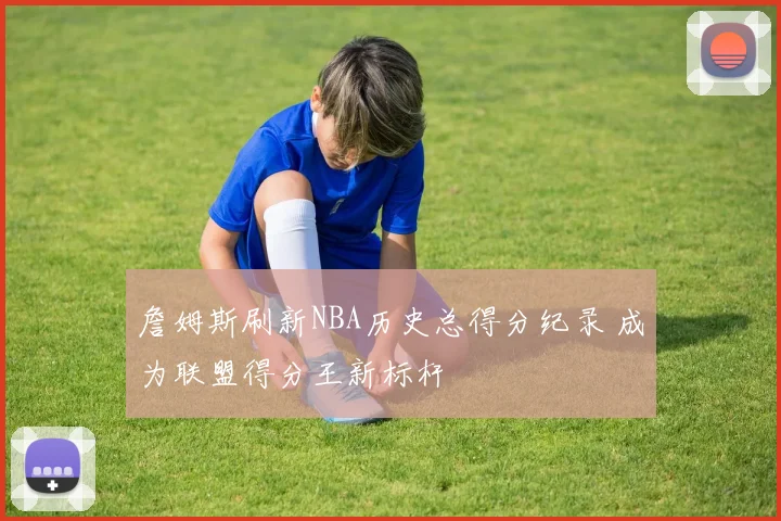 詹姆斯刷新NBA历史总得分纪录 成为联盟得分王新标杆