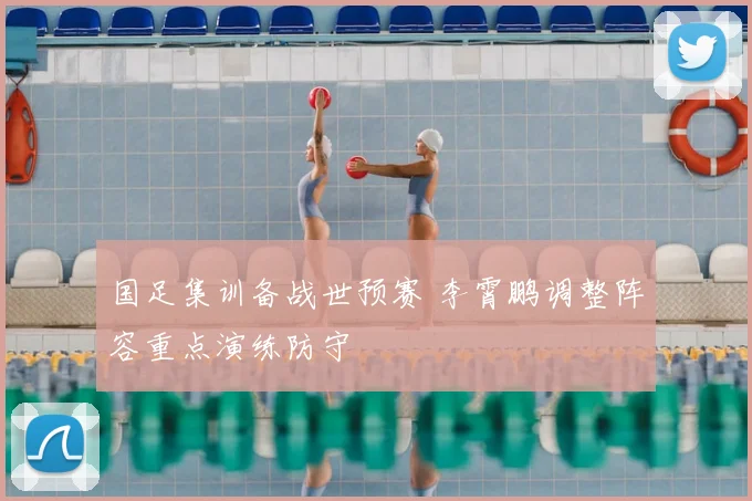 国足集训备战世预赛 李霄鹏调整阵容重点演练防守