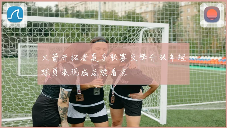 火箭开拓者夏季联赛交锋升级年轻球员表现成后续看点