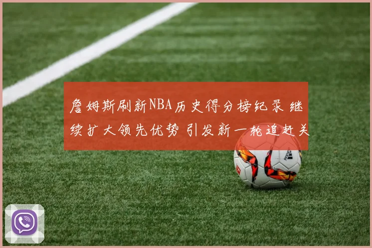 詹姆斯刷新NBA历史得分榜纪录 继续扩大领先优势 引发新一轮追赶关注