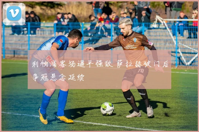 利物浦客场逼平强敌 萨拉赫破门后争冠悬念延续