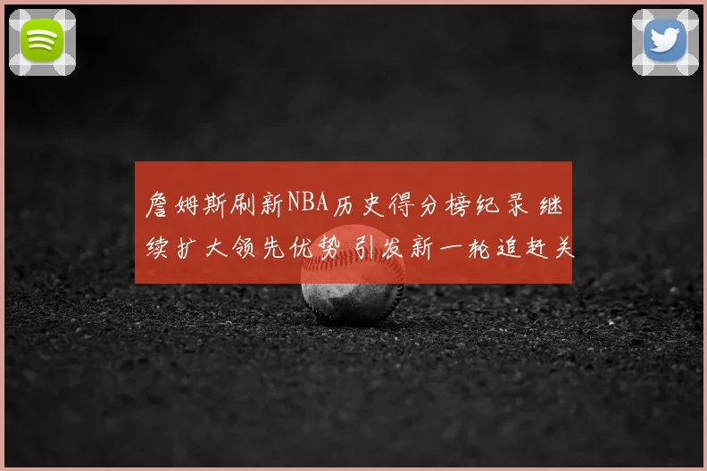 詹姆斯刷新NBA历史得分榜纪录 继续扩大领先优势 引发新一轮追赶关注