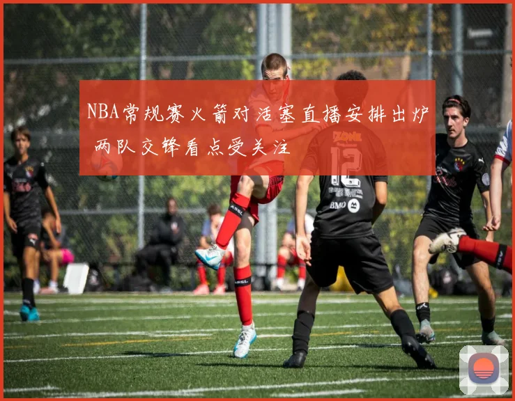 NBA常规赛火箭对活塞直播安排出炉 两队交锋看点受关注