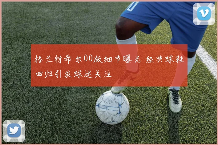 格兰特希尔00版细节曝光 经典球鞋回归引发球迷关注