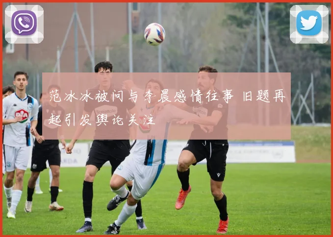 范冰冰被问与李晨感情往事 旧题再起引发舆论关注