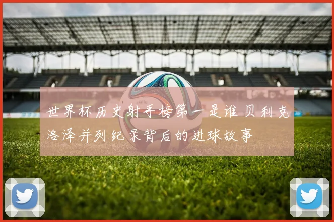 世界杯历史射手榜第一是谁 贝利克洛泽并列纪录背后的进球故事