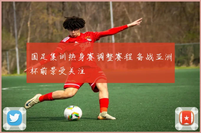 国足集训热身赛调整赛程 备战亚洲杯前景受关注