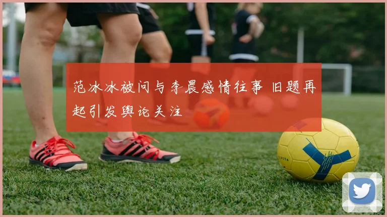 范冰冰被问与李晨感情往事 旧题再起引发舆论关注