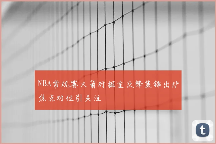 NBA常规赛火箭对掘金交锋集锦出炉焦点对位引关注