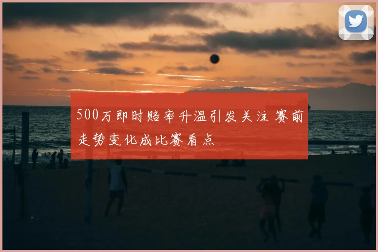 500万即时赔率升温引发关注 赛前走势变化成比赛看点