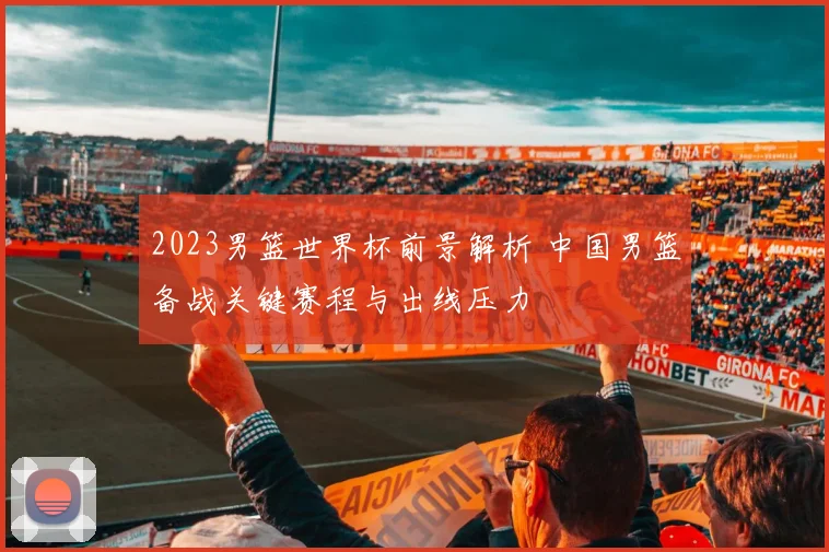 2023男篮世界杯前景解析 中国男篮备战关键赛程与出线压力