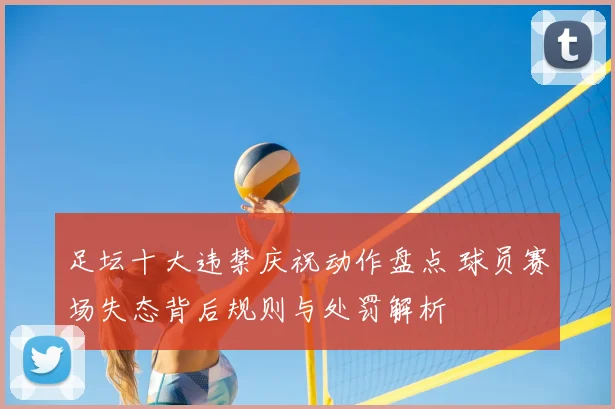足坛十大违禁庆祝动作盘点 球员赛场失态背后规则与处罚解析