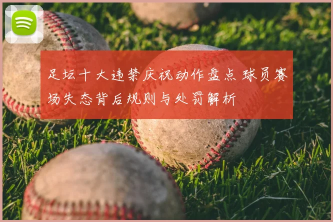足坛十大违禁庆祝动作盘点 球员赛场失态背后规则与处罚解析
