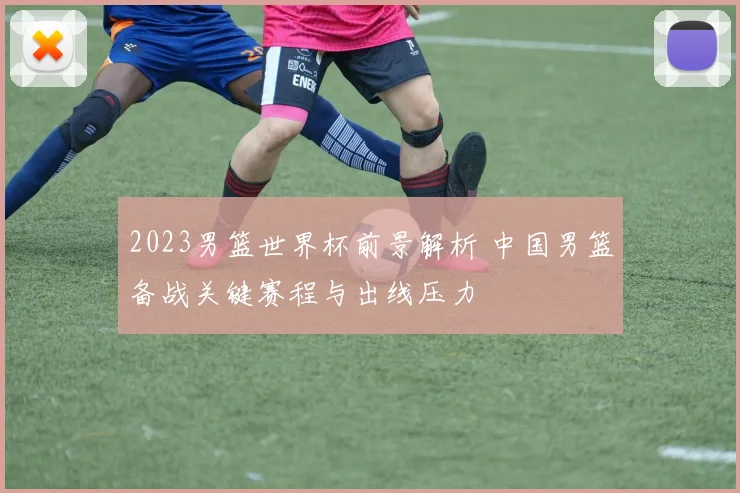 2023男篮世界杯前景解析 中国男篮备战关键赛程与出线压力