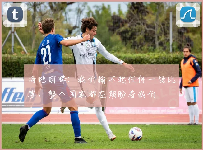 海地前锋:我们输不起任何一场比赛,整个国家都在期盼着我们